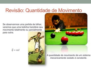 Revisão: Quantidade de Movimento
Se observarmos uma partida de bilhar,
veremos que uma bolinha transfere seu
movimento totalmente ou parcialmente
para outra.
𝑄 = 𝑚𝑣
A quantidade de movimento de um sistema
mecanicamente isolado é constante.
 