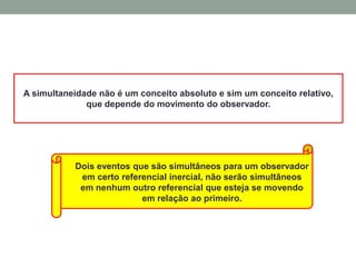 A simultaneidade não é um conceito absoluto e sim um conceito relativo,
que depende do movimento do observador.
Dois eventos que são simultâneos para um observador
em certo referencial inercial, não serão simultâneos
em nenhum outro referencial que esteja se movendo
em relação ao primeiro.
 