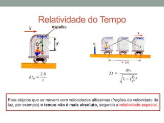 ∆𝑡0 =
2 𝐷
𝑐
∆𝑡 =
∆𝑡0
1 − (
𝑣
𝑐
)2
Para objetos que se movem com velocidades altíssimas (frações da velocidade da
luz, por exemplo) o tempo não é mais absoluto, segundo a relatividade especial.
Relatividade do Tempo
 