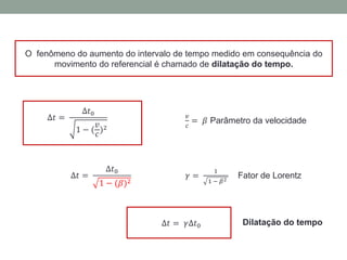 O fenômeno do aumento do intervalo de tempo medido em consequência do
movimento do referencial é chamado de dilatação do tempo.
∆𝑡 =
∆𝑡0
1 − (
𝑣
𝑐
)2
𝑣
𝑐
= 𝛽 Parâmetro da velocidade
∆𝑡 =
∆𝑡0
1 − (𝛽)2
𝛾 =
1
1 − 𝛽2
Fator de Lorentz
Dilatação do tempo∆𝑡 = 𝛾∆𝑡0
 