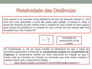 Relatividade das Distâncias
Uma pessoa A se encontra numa plataforma de trem de tamanho natural Lo. Um
trem com uma velocidade v muito alta passa pela estação. A pessoa A mede o
tempo de travessia do trem (tempo entre o instante em que a frente do trem passou
pelo começo da plataforma e o instante em que a frente do trem passou pelo final
da plataforma). Sua medida foi?
𝐿 =
𝐿0
𝛾
O comprimento 𝐿0 de um corpo medido no referencial em que o corpo se
encontra estacionário é chamado de comprimento próprio ou comprimento de
repouso. O comprimento medido em outro referencial em relação ao qual o
corpo está se movendo (na direção da dimensão que está sendo medida) é
sempre menor que o comprimento próprio.
https://www.youtube.com/watch?v=DvwtT6EHVs0&noredirect=1
Contração do
comprimento ou de
Lorentz
 