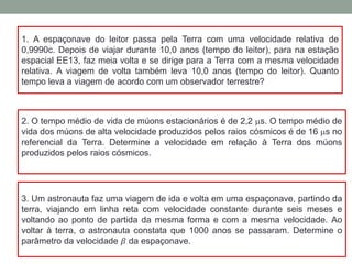 1. A espaçonave do leitor passa pela Terra com uma velocidade relativa de
0,9990c. Depois de viajar durante 10,0 anos (tempo do leitor), para na estação
espacial EE13, faz meia volta e se dirige para a Terra com a mesma velocidade
relativa. A viagem de volta também leva 10,0 anos (tempo do leitor). Quanto
tempo leva a viagem de acordo com um observador terrestre?
2. O tempo médio de vida de múons estacionários é de 2,2 ms. O tempo médio de
vida dos múons de alta velocidade produzidos pelos raios cósmicos é de 16 ms no
referencial da Terra. Determine a velocidade em relação à Terra dos múons
produzidos pelos raios cósmicos.
3. Um astronauta faz uma viagem de ida e volta em uma espaçonave, partindo da
terra, viajando em linha reta com velocidade constante durante seis meses e
voltando ao ponto de partida da mesma forma e com a mesma velocidade. Ao
voltar à terra, o astronauta constata que 1000 anos se passaram. Determine o
parâmetro da velocidade 𝛽 da espaçonave.
 