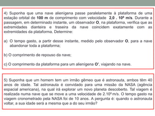 4) Suponha que uma nave alienígena passe paralelamente à plataforma de uma
estação orbital de 100 m de comprimento com velocidade 2,0 . 108 m/s. Durante a
passagem, em determinado instante, um observador O, na plataforma, verifica que as
extremidades dianteira e traseira da nave coincidem exatamente com as
extremidades da plataforma. Determine:
a) O tempo gasto, a partir desse instante, medido pelo observador O, para a nave
abandonar toda a plataforma;
b) O comprimento de repouso da nave;
c) O comprimento da plataforma para um alienígena O’, viajando na nave.
5) Suponha que um homem tem um irmão gêmeo que é astronauta, ambos têm 40
anos de idade. Tal astronauta é convidado para uma missão da NASA (agência
espacial americana), na qual irá explorar um novo planeta descoberto. Tal viagem é
realizada numa nave que se move a uma velocidade de 2.108 m/s. O tempo gasto na
viagem cronometrado pela NASA foi de 10 anos. A pergunta é: quando o astronauta
voltar, a sua idade será a mesma que a do seu irmão?
 