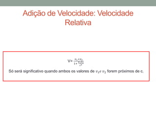 Adição de Velocidade: Velocidade
Relativa
Só será significativo quando ambos os valores de 𝑣1 𝑒 𝑣2 forem próximos de c.
V=
𝑣1+𝑣2
1+
𝑣1 𝑣2
𝑐2
 
