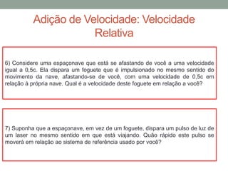 Adição de Velocidade: Velocidade
Relativa
6) Considere uma espaçonave que está se afastando de você a uma velocidade
igual a 0,5c. Ela dispara um foguete que é impulsionado no mesmo sentido do
movimento da nave, afastando-se de você, com uma velocidade de 0,5c em
relação à própria nave. Qual é a velocidade deste foguete em relação a você?
7) Suponha que a espaçonave, em vez de um foguete, dispara um pulso de luz de
um laser no mesmo sentido em que está viajando. Quão rápido este pulso se
moverá em relação ao sistema de referência usado por você?
 