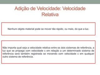 Adição de Velocidade: Velocidade
Relativa
Não importa qual seja a velocidade relativa entre os dois sistemas de referência, a
luz que se propaga com velocidade c em relação a um determinado sistema de
referência será também registrada se movendo com velocidade c em qualquer
outro sistema de referência.
Nenhum objeto material pode se mover tão rápido, ou mais, do que a luz.
 