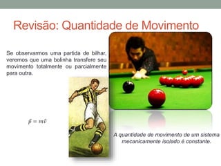 Revisão: Quantidade de Movimento
Se observarmos uma partida de bilhar,
veremos que uma bolinha transfere seu
movimento totalmente ou parcialmente
para outra.
𝑝 = 𝑚 𝑣
A quantidade de movimento de um sistema
mecanicamente isolado é constante.
 