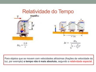 ∆𝑡0 =
2 𝐷
𝑐
∆𝑡 =
∆𝑡0
1 − (
𝑣
𝑐
)2
Para objetos que se movem com velocidades altíssimas (frações da velocidade da
luz, por exemplo) o tempo não é mais absoluto, segundo a relatividade especial.
Relatividade do Tempo
 