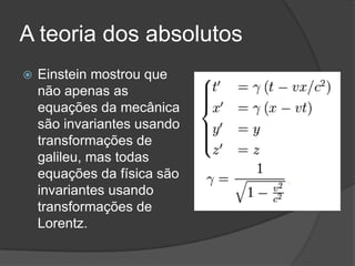 A teoria dos absolutos
   Einstein mostrou que
    não apenas as
    equações da mecânica
    são invariantes usando
    transformações de
    galileu, mas todas
    equações da física são
    invariantes usando
    transformações de
    Lorentz.
 