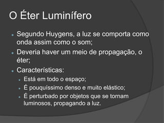 O Éter Luminífero
   Segundo Huygens, a luz se comporta como
    onda assim como o som;
   Deveria haver um meio de propagação, o
    éter;
   Características:
       Está em todo o espaço;
       É pouquíssimo denso e muito elástico;
       É perturbado por objetos que se tornam
        luminosos, propagando a luz.
 