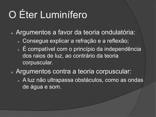 O Éter Luminífero
   Argumentos a favor da teoria ondulatória:
       Consegue explicar a refração e a reflexão;
       É compatível com o princípio da independência
        dos raios de luz, ao contrário da teoria
        corpuscular.
   Argumentos contra a teoria corpuscular:
       A luz não ultrapassa obstáculos, como as ondas
        de água e som.
 