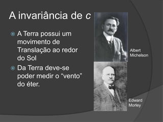 A invariância de c
 A Terra possui um
  movimento de
  Translação ao redor     Albert
                          Michelson
  do Sol
 Da Terra deve-se
  poder medir o “vento”
  do éter.

                          Edward
                          Morley
 