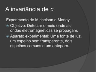 A invariância de c
Experimento de Michelson e Morley.
 Objetivo: Detectar o meio onde as
  ondas eletromagnéticas se propagam.
 Aparato experimental: Uma fonte de luz,
  um espelho semitransparente, dois
  espelhos comuns e um anteparo.
 