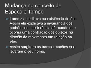 Mudança no conceito de
Espaço e Tempo
 Lorentz acreditava na existência do éter.
  Assim ele explicava a invariância dos
  padrões de interferência afirmando que
  ocorria uma contração dos objetos na
  direção do movimento em relação ao
  éter.
 Assim surgiram as transformações que
  levaram o seu nome.
 