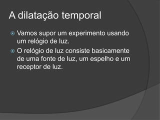 A dilatação temporal
 Vamos supor um experimento usando
  um relógio de luz.
 O relógio de luz consiste basicamente
  de uma fonte de luz, um espelho e um
  receptor de luz.
 