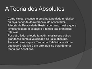 A Teoria dos Absolutos
 Como vimos, o conceito de simultaneidade é relativo,
 ou seja depende do referencial do observador.
 A teoria da Relatividade Restrita portanto mostra que a
 simultaneidade, o espaço e o tempo são grandezas
 relativas.
 Por outro lado, a teoria também mostra que outras
 grandezas como a velocidade da luz é absoluta.
 Assim dizermos que a Teoria da Relatividade afirma
 que tudo é relativo é um erro, pois se trata de uma
 teoria dos Absolutos.
 