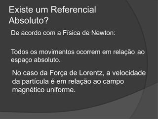 Existe um Referencial
Absoluto?
De acordo com a Física de Newton:

Todos os movimentos ocorrem em relação ao
espaço absoluto.
No caso da Força de Lorentz, a velocidade
da partícula é em relação ao campo
magnético uniforme.
 