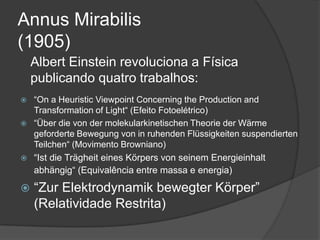Annus Mirabilis
(1905)
    Albert Einstein revoluciona a Física
    publicando quatro trabalhos:
 “On a Heuristic Viewpoint Concerning the Production and
  Transformation of Light“ (Efeito Fotoelétrico)
 “Über die von der molekularkinetischen Theorie der Wärme
  geforderte Bewegung von in ruhenden Flüssigkeiten suspendierten
  Teilchen“ (Movimento Browniano)
 “Ist die Trägheit eines Körpers von seinem Energieinhalt
  abhängig“ (Equivalência entre massa e energia)
   “Zur Elektrodynamik bewegter Körper”
    (Relatividade Restrita)
 