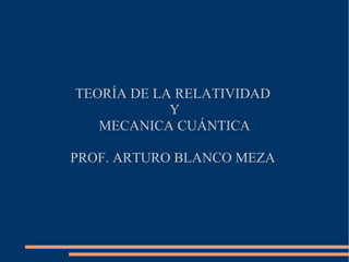 TEORÍA DE LA RELATIVIDAD
            Y
   MECANICA CUÁNTICA

PROF. ARTURO BLANCO MEZA
 