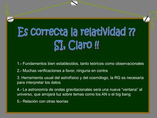 1.- Fundamentos bien establecidos, tanto teóricos como observacionales
2.- Muchas verificaciones a favor, ninguna en contra
3. Herramienta usual del astrofísico y del cosmólogo, la RG es necesaria
para interpretar los datos
4.- La astronomía de ondas gravitacionales será una nueva “ventana” al
universo, que arrojará luz sobre temas como los AN o el big bang
5.- Relación con otras teorías
 