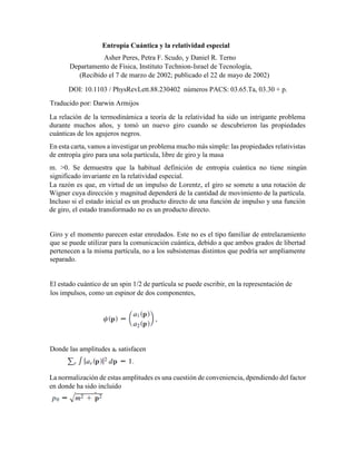 Entropía Cuántica y la relatividad especial
Asher Peres, Petra F. Scudo, y Daniel R. Terno
Departamento de Física, Instituto Technion-Israel de Tecnología,
(Recibido el 7 de marzo de 2002; publicado el 22 de mayo de 2002)
DOI: 10.1103 / PhysRevLett.88.230402 números PACS: 03.65.Ta, 03.30 + p.
Traducido por: Darwin Armijos
La relación de la termodinámica a teoría de la relatividad ha sido un intrigante problema
durante muchos años, y tomó un nuevo giro cuando se descubrieron las propiedades
cuánticas de los agujeros negros.
En esta carta, vamos a investigar un problema mucho más simple: las propiedades relativistas
de entropía giro para una sola partícula, libre de giro y la masa
m. >0. Se demuestra que la habitual definición de entropía cuántica no tiene ningún
significado invariante en la relatividad especial.
La razón es que, en virtud de un impulso de Lorentz, el giro se somete a una rotación de
Wigner cuya dirección y magnitud dependerá de la cantidad de movimiento de la partícula.
Incluso si el estado inicial es un producto directo de una función de impulso y una función
de giro, el estado transformado no es un producto directo.
Giro y el momento parecen estar enredados. Este no es el tipo familiar de entrelazamiento
que se puede utilizar para la comunicación cuántica, debido a que ambos grados de libertad
pertenecen a la misma partícula, no a los subsistemas distintos que podría ser ampliamente
separado.
El estado cuántico de un spin 1/2 de partícula se puede escribir, en la representación de
los impulsos, como un espinor de dos componentes,
Donde las amplitudes ar satisfacen
La normalización de estas amplitudes es una cuestión de conveniencia, dpendiendo del factor
en donde ha sido incluido
 