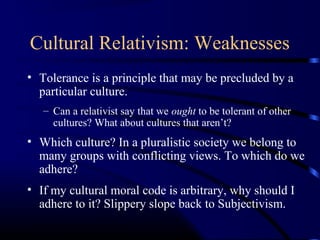 Cultural Relativism: Weaknesses
• Tolerance is a principle that may be precluded by a
particular culture.
– Can a relativist say that we ought to be tolerant of other
cultures? What about cultures that aren’t?
• Which culture? In a pluralistic society we belong to
many groups with conflicting views. To which do we
adhere?
• If my cultural moral code is arbitrary, why should I
adhere to it? Slippery slope back to Subjectivism.
 