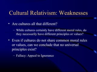 Cultural Relativism: Weaknesses
• Are cultures all that different?
– While cultures certainly have different moral rules, do
they necessarily have different principles or values?
• Even if cultures do not share common moral rules
or values, can we conclude that no universal
principles exist?
– Fallacy: Appeal to Ignorance
 