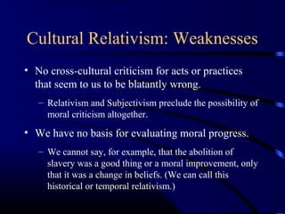 Cultural Relativism: Weaknesses
• No cross-cultural criticism for acts or practices
that seem to us to be blatantly wrong.
– Relativism and Subjectivism preclude the possibility of
moral criticism altogether.
• We have no basis for evaluating moral progress.
– We cannot say, for example, that the abolition of
slavery was a good thing or a moral improvement, only
that it was a change in beliefs. (We can call this
historical or temporal relativism.)
 