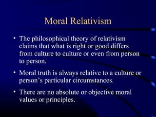 Moral Relativism
• The philosophical theory of relativism
claims that what is right or good differs
from culture to culture or even from person
to person.
• Moral truth is always relative to a culture or
person’s particular circumstances.
• There are no absolute or objective moral
values or principles.
 