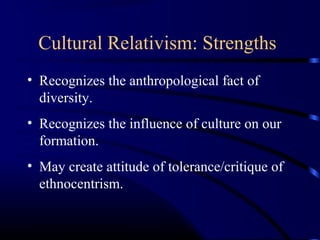Cultural Relativism: Strengths
• Recognizes the anthropological fact of
diversity.
• Recognizes the influence of culture on our
formation.
• May create attitude of tolerance/critique of
ethnocentrism.
 