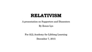 RELATIVISM
A presentation on Supporters and Dissenters
By Zenon Lys
For ALL Academy for Lifelong Learning
December 7, 2015
 