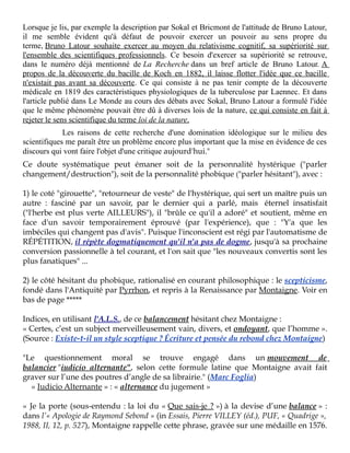 Lorsque je lis, par exemple la description par Sokal et Bricmont de l'attitude de Bruno Latour,
il me semble évident qu'à défaut de pouvoir exercer un pouvoir au sens propre du
terme, Bruno Latour souhaite exercer au moyen du relativisme cognitif, sa supériorité sur
l'ensemble des scientifiques professionnels. Ce besoin d'exercer sa supériorité se retrouve,
dans le numéro déjà mentionné de La Recherche dans un bref article de Bruno Latour. A
propos de la découverte du bacille de Koch en 1882, il laisse flotter l'idée que ce bacille
n'existait pas avant sa découverte. Ce qui consiste à ne pas tenir compte de la découverte
médicale en 1819 des caractéristiques physiologiques de la tuberculose par Laennec. Et dans
l'article publié dans Le Monde au cours des débats avec Sokal, Bruno Latour a formulé l'idée
que le même phénomène pouvait être dû à diverses lois de la nature, ce qui consiste en fait à
rejeter le sens scientifique du terme loi de la nature.
Les raisons de cette recherche d'une domination idéologique sur le milieu des
scientifiques me paraît être un problème encore plus important que la mise en évidence de ces
discours qui vont faire l'objet d'une critique aujourd'hui."
Ce doute systématique peut émaner soit de la personnalité hystérique ("parler
changement/destruction"), soit de la personnalité phobique ("parler hésitant"), avec :
1) le coté "girouette", "retourneur de veste" de l'hystérique, qui sert un maître puis un
autre : fasciné par un savoir, par le dernier qui a parlé, mais éternel insatisfait
("l'herbe est plus verte AILLEURS"), il "brûle ce qu'il a adoré" et soutient, même en
face d'un savoir temporairement éprouvé (par l'expérience), que : "Y'a que les
imbéciles qui changent pas d'avis". Puisque l'inconscient est régi par l'automatisme de
RÉPÉTITION, il répète dogmatiquement qu'il n'a pas de dogme, jusqu'à sa prochaine
conversion passionnelle à tel courant, et l'on sait que "les nouveaux convertis sont les
plus fanatiques" ...
2) le côté hésitant du phobique, rationalisé en courant philosophique : le scepticisme,
fondé dans l'Antiquité par Pyrrhon, et repris à la Renaissance par Montaigne. Voir en
bas de page *****
Indices, en utilisant l'A.L.S., de ce balancement hésitant chez Montaigne :
« Certes, c’est un subject merveilleusement vain, divers, et ondoyant, que l’homme ».
(Source : Existe-t-il un style sceptique ? Écriture et pensée du rebond chez Montaigne)
"Le questionnement moral se trouve engagé dans un mouvement de
balancier "iudicio alternante", selon cette formule latine que Montaigne avait fait
graver sur l’une des poutres d’angle de sa librairie." (Marc Foglia)
« Iudicio Alternante » : « alternance du jugement »
« Je la porte (sous-entendu : la loi du « Que sais-je ? ») à la devise d’une balance » :
dans l’« Apologie de Raymond Sebond » (in Essais, Pierre VILLEY (éd.), PUF, « Quadrige »,
1988, II, 12, p. 527), Montaigne rappelle cette phrase, gravée sur une médaille en 1576.

 