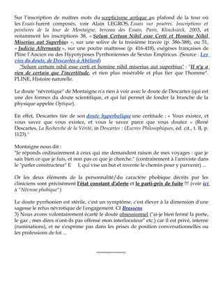 Sur l’inscription de maîtres mots du scepticisme antique au plafond de la tour où
les Essais furent composés, voir Alain LEGROS, Essais sur poutres. Inscriptions et
peintures de la tour de Montaigne, berceau des Essais, Paris, Klincksieck, 2003, et
notamment les inscriptions 38, « Solum Certum Nihil esse Certi et Homine Nihil
Miserius aut Superbius », sur une solive de la troisième travée (p. 386-388), ou 51,
« Judicio Alternante », sur une poutre maîtresse (p. 416-418), exégèses françaises de
Pline l’Ancien ou des Hypotyposes Pyrrhoniennes de Sextus Empiricus. (Source : Les
vies du doute, de Descartes à Abélard)
"Solum certum nihil esse certi et homine nihil miserius aut superbius" : "Il n'y a
rien de certain que l'incertitude, et rien plus misérable et plus fier que l'homme".
PLINE, Histoire naturelle.
Le doute "névrotique" de Montaigne n'a rien à voir avec le doute de Descartes (qui est
une des formes du doute scientifique, et qui lui permet de fonder la branche de la
physique appelée Optique).
En effet, Descartes tire de son doute hyperbolique une certitude : « Vous existez, et
vous savez que vous existez, et vous le savez parce que vous doutez » (René
Descartes, La Recherche de la Vérité, in Descartes : Œuvres Philosophiques, éd. cit., t. II, p.
1123)."
Montaigne nous dit :
"Je réponds ordinairement à ceux qui me demandent raison de mes voyages : que je
sais bien ce que je fuis, et non pas ce que je cherche." (contrairement à l'arriviste dans
le "parler constructeur" E I, qui vise un but et invente le chemin pour y parvenir) ...
Or les deux éléments de la personnalité/du caractère phobique décrits par les
cliniciens sont précisément l'état constant d'alerte et le parti-pris de fuite !!! (voir ici
à "Névrose phobique")
Le doute pyrrhonien est stérile, c'est un symptôme, c'est élever à la dimension d'une
sagesse le refus névrotique de l'engagement. Cf Brassens
3) Nous avons volontairement écarté le doute obsessionnel ("ai-je bien fermé la porte,
le gaz ; mes dires n'ont-ils pas offensé mon interlocuteur" etc.) car il est privé, interne
(ruminations), et ne s'exprime pas dans les prises de position conversationnelles ou
les professions de foi ...
.......................

 