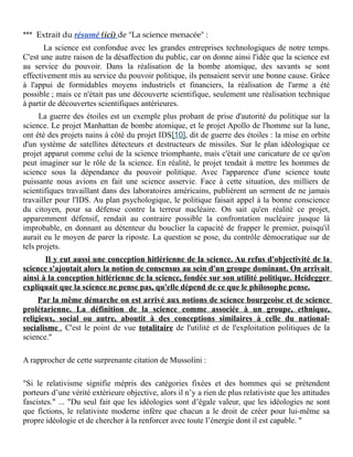 *** Extrait du résumé (ici) de "La science menacée" :
La science est confondue avec les grandes entreprises technologiques de notre temps.
C'est une autre raison de la désaffection du public, car on donne ainsi l'idée que la science est
au service du pouvoir. Dans la réalisation de la bombe atomique, des savants se sont
effectivement mis au service du pouvoir politique, ils pensaient servir une bonne cause. Grâce
à l'appui de formidables moyens industriels et financiers, la réalisation de l'arme a été
possible ; mais ce n'était pas une découverte scientifique, seulement une réalisation technique
à partir de découvertes scientifiques antérieures.
La guerre des étoiles est un exemple plus probant de prise d'autorité du politique sur la
science. Le projet Manhattan de bombe atomique, et le projet Apollo de l'homme sur la lune,
ont été des projets nains à côté du projet IDS[10], dit de guerre des étoiles : la mise en orbite
d'un système de satellites détecteurs et destructeurs de missiles. Sur le plan idéologique ce
projet apparut comme celui de la science triomphante, mais c'était une caricature de ce qu'on
peut imaginer sur le rôle de la science. En réalité, le projet tendait à mettre les hommes de
science sous la dépendance du pouvoir politique. Avec l'apparence d'une science toute
puissante nous avions en fait une science asservie. Face à cette situation, des milliers de
scientifiques travaillant dans des laboratoires américains, publièrent un serment de ne jamais
travailler pour l'IDS. Au plan psychologique, le politique faisait appel à la bonne conscience
du citoyen, pour sa défense contre la terreur nucléaire. On sait qu'en réalité ce projet,
apparemment défensif, rendait au contraire possible la confrontation nucléaire jusque là
improbable, en donnant au détenteur du bouclier la capacité de frapper le premier, puisqu'il
aurait eu le moyen de parer la riposte. La question se pose, du contrôle démocratique sur de
tels projets.
Il y eut aussi une conception hitlérienne de la science. Au refus d'objectivité de la
science s'ajoutait alors la notion de consensus au sein d'un groupe dominant. On arrivait
ainsi à la conception hitlérienne de la science, fondée sur son utilité politique. Heidegger
expliquait que la science ne pense pas, qu'elle dépend de ce que le philosophe pense.
Par la même démarche on est arrivé aux notions de science bourgeoise et de science
prolétarienne. La définition de la science comme associée à un groupe, ethnique,
religieux, social ou autre, aboutit à des conceptions similaires à celle du nationalsocialisme . C'est le point de vue totalitaire de l'utilité et de l'exploitation politiques de la
science."
A rapprocher de cette surprenante citation de Mussolini :
"Si le relativisme signifie mépris des catégories fixées et des hommes qui se prétendent
porteurs d’une vérité extérieure objective, alors il n’y a rien de plus relativiste que les attitudes
fascistes." ... "Du seul fait que les idéologies sont d’égale valeur, que les idéologies ne sont
que fictions, le relativiste moderne infère que chacun a le droit de créer pour lui-même sa
propre idéologie et de chercher à la renforcer avec toute l’énergie dont il est capable. "

 