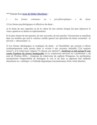 **** Extrait d'un texte de Didier Moulinier :
l

-

Les

formes

communes

ou

«

pré-philosophiques

»

du

doute

1) Les formes psychologiques et affectives du doute :
a) Je doute de mes capacités ou de la valeur de mes actions lorsque j'ai peur (éprouver le
«trac» quand on se donne en représentation).
b) Je peux douter de mes pensées, de mes souvenirs, de mes paroles: l'inconscient se manifeste
dans ces troubles que seul le vaniteux semble ignorer (un spécialiste du doute existentiel : le
névrosé « obsessionnel »).
2) Les formes idéologiques et sceptiques du doute : a) l'incrédulité, qui consiste à refuser
systématiquement toute pensée autre et revient à une croyance intenable ("j'ai toujours
raison"), et le relativisme vulgaire ("à chacun son opinion"), intolérant en fait puisqu'il veut
rendre l'opinion (la sienne) inattaquable. b) Le scepticisme universel ou « pyrrhonien », du
nom de Pyrrhon d'Elis : s'inspirant du relativisme du sophiste Protagoras, les pyrrhoniens
reconnaissent l'impossibilité de distinguer le vrai et du faux et opposent leur méthode
chercheuse ou « zététique » à l'attitude dogmatique (reconnaissance d'une vérité absolue).

 