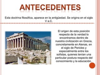 Esta doctrina filosófica, aparece en la antigüedad. Se origina en el siglo
V a.C.
El origen de esta posición
respecto de la verdad lo
encontramos dentro de
nuestra civilización en Grecia,
concretamente en Atenas, en
el siglo de Pericles y
especialmente entre los
sofistas, quienes tenían una
particular postura respecto del
conocimiento y la educación.
 
