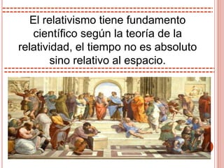 El relativismo tiene fundamento
científico según la teoría de la
relatividad, el tiempo no es absoluto
sino relativo al espacio.
 