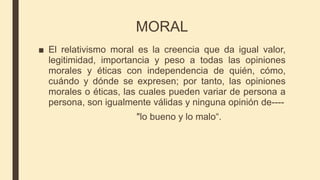 MORAL
■ El relativismo moral es la creencia que da igual valor,
legitimidad, importancia y peso a todas las opiniones
morales y éticas con independencia de quién, cómo,
cuándo y dónde se expresen; por tanto, las opiniones
morales o éticas, las cuales pueden variar de persona a
persona, son igualmente válidas y ninguna opinión de----
"lo bueno y lo malo“.
 