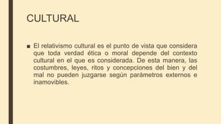 CULTURAL
■ El relativismo cultural es el punto de vista que considera
que toda verdad ética o moral depende del contexto
cultural en el que es considerada. De esta manera, las
costumbres, leyes, ritos y concepciones del bien y del
mal no pueden juzgarse según parámetros externos e
inamovibles.
 