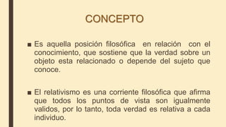 CONCEPTO
■ Es aquella posición filosófica en relación con el
conocimiento, que sostiene que la verdad sobre un
objeto esta relacionado o depende del sujeto que
conoce.
■ El relativismo es una corriente filosófica que afirma
que todos los puntos de vista son igualmente
validos, por lo tanto, toda verdad es relativa a cada
individuo.
 