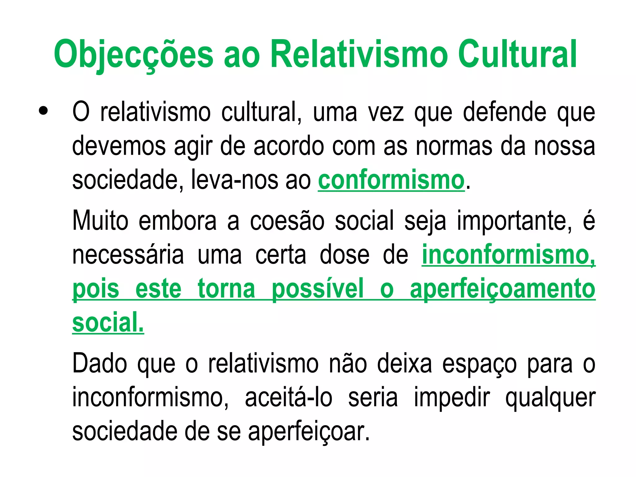 O relativismo cultural, uma vez que defende que devemos agir de acordo com as normas da nossa sociedade, leva-nos ao  conformismo . Muito embora a coesão social seja importante, é necessária uma certa dose de  inconformismo, pois este torna possível o aperfeiçoamento social. Dado que o relativismo não deixa espaço para o inconformismo, aceitá-lo seria impedir qualquer sociedade de se aperfeiçoar. Objecções ao Relativismo Cultural 