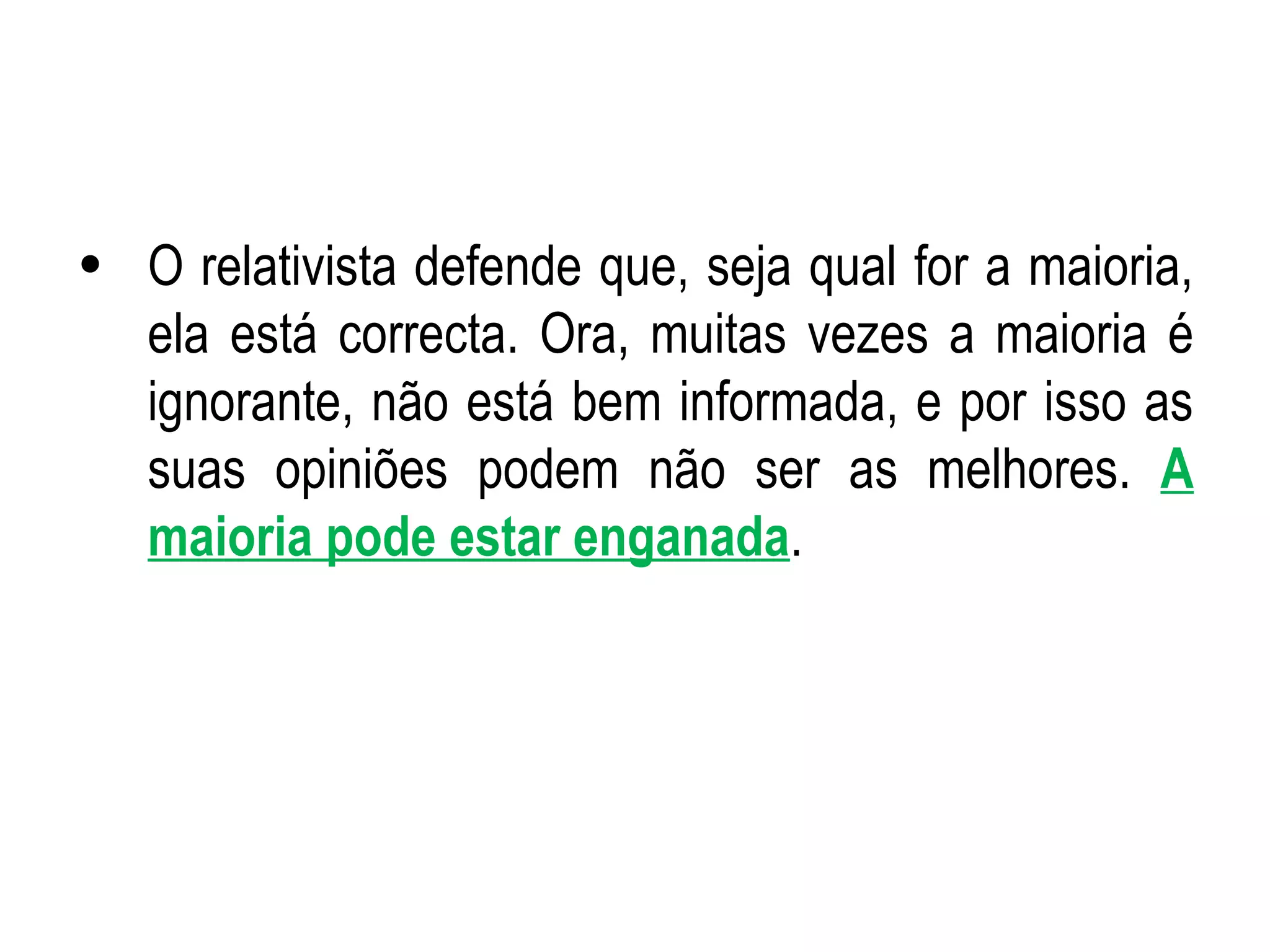O relativista defende que, seja qual for a maioria, ela está correcta. Ora, muitas vezes a maioria é ignorante, não está bem informada, e por isso as suas opiniões podem não ser as melhores.  A maioria pode estar enganada . 
