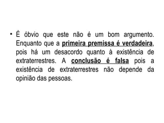 É óbvio que este não é um bom argumento. Enquanto que a  primeira premissa é verdadeira , pois há um desacordo quanto à existência de extraterrestres. A  conclusão é falsa  pois a existência de extraterrestres não depende da opinião das pessoas.  