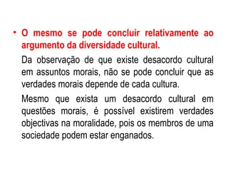 O mesmo se pode concluir relativamente ao argumento da diversidade cultural. Da observação de que existe desacordo cultural em assuntos morais, não se pode concluir que as verdades morais depende de cada cultura. Mesmo que exista um desacordo cultural em questões morais, é possível existirem verdades objectivas na moralidade, pois os membros de uma sociedade podem estar enganados. 