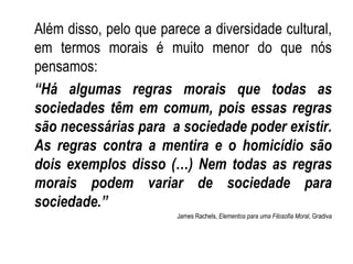 Além disso, pelo que parece a diversidade cultural, em termos morais é muito menor do que nós pensamos: “ Há algumas regras morais que todas as sociedades têm em comum, pois essas regras são necessárias para  a sociedade poder existir. As regras contra a mentira e o homicídio são dois exemplos disso (…) Nem todas as regras morais podem variar de sociedade para sociedade.” James Rachels,  Elementos para uma Filosofia Moral , Gradiva 