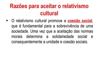 Razões para aceitar o relativismo cultural O relativismo cultural promove a  coesão social , que é fundamental para a sobrevivência de uma sociedade. Uma vez que a aceitação das normas morais determina a solidariedade social e consequentemente a unidade e coesão sociais. 