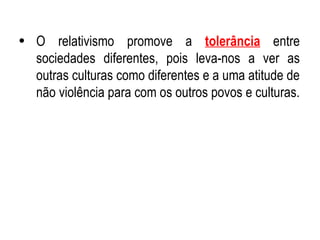 O relativismo promove a  tolerância  entre sociedades diferentes, pois leva-nos a ver as outras culturas como diferentes e a uma atitude de não violência para com os outros povos e culturas. 