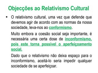 O relativismo cultural, uma vez que defende que devemos agir de acordo com as normas da nossa sociedade, leva-nos ao  conformismo . Muito embora a coesão social seja importante, é necessária uma certa dose de  inconformismo, pois este torna possível o aperfeiçoamento social. Dado que o relativismo não deixa espaço para o inconformismo, aceitá-lo seria impedir qualquer sociedade de se aperfeiçoar. Objecções ao Relativismo Cultural 