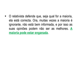 O relativista defende que, seja qual for a maioria, ela está correcta. Ora, muitas vezes a maioria é ignorante, não está bem informada, e por isso as suas opiniões podem não ser as melhores.  A maioria pode estar enganada . 