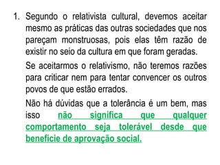Segundo o relativista cultural, devemos aceitar mesmo as práticas das outras sociedades que nos pareçam monstruosas, pois elas têm razão de existir no seio da cultura em que foram geradas. Se aceitarmos o relativismo, não teremos razões para criticar nem para tentar convencer os outros povos de que estão errados. Não há dúvidas que a tolerância é um bem, mas isso  não significa que qualquer comportamento seja tolerável desde que beneficie de aprovação social. 